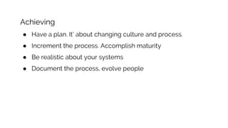 Achieving
● Have a plan. It’ about changing culture and process.
● Increment the process. Accomplish maturity
● Be realistic about your systems
● Document the process, evolve people
 