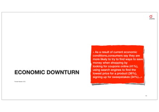 « As a result of current economic
                           conditions,consumers say they are
                           more likely to try to ﬁnd ways to save
                           money when shopping by
                           looking for coupons online (41%),
                           using search engines to ﬁnd the
ECONOMIC DOWNTURN          lowest price for a product (36%),
                           signing up for sweepstakes (34%)...»
Forrester Research, 2010




                                                                    11
 