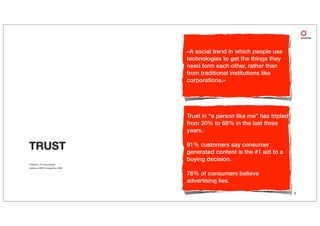 «A social trend in which people use
                                    technologies to get the things they
                                    need form each other, rather than
                                    from traditional institutions like
                                    corporations.»




                                    Trust in “a person like me” has tripled
                                    from 20% to 68% in the last three
                                    years.

TRUST                               91% customers say consumer
                                    generated content is the #1 aid to a
                                    buying decision.
Charlene Li, The Groundswell
Accenture 2009 % change from 2008


                                    76% of consumers believe
                                    advertising lies.
                                                                              9
 