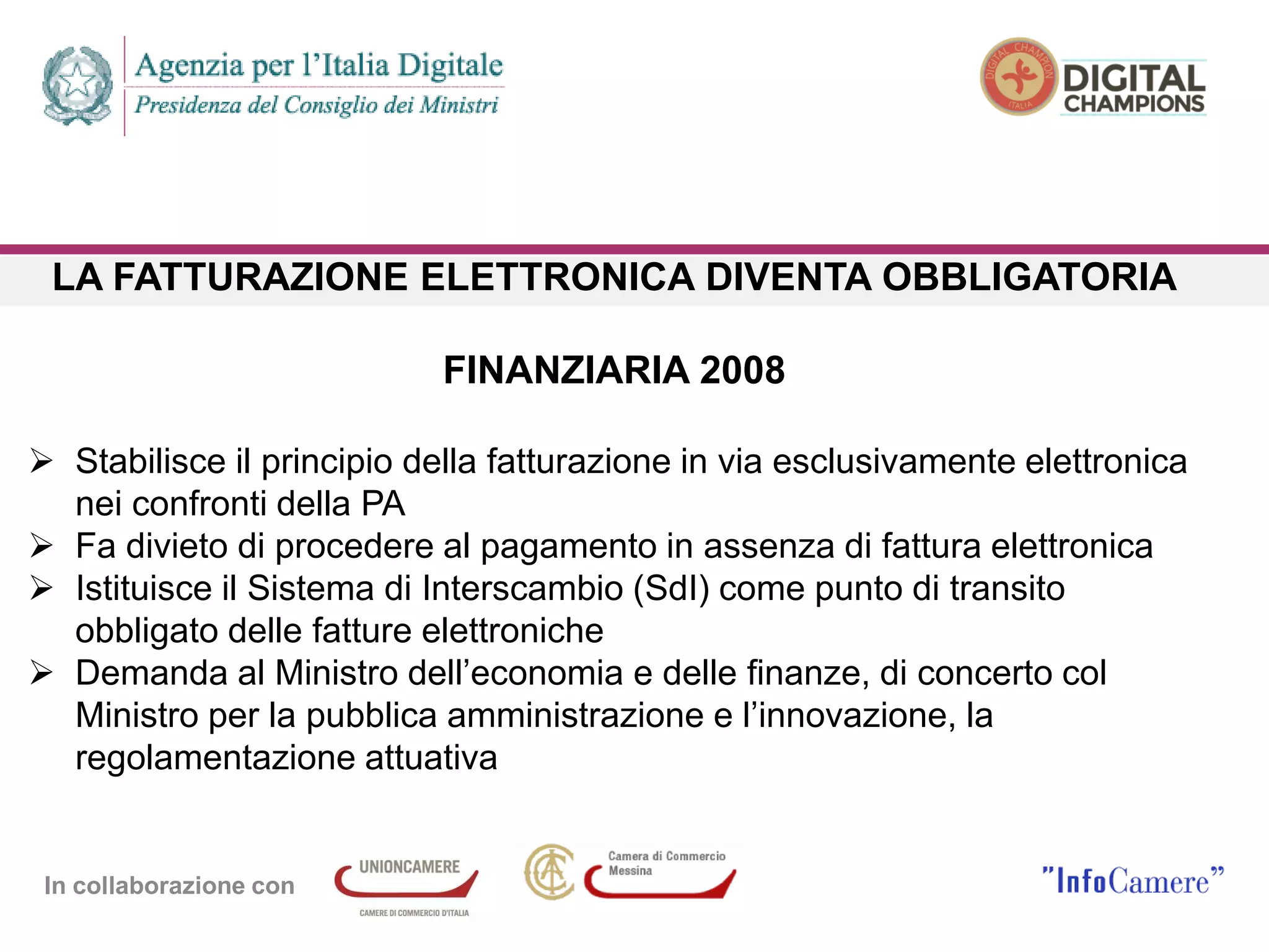 In collaborazione con
LA FATTURAZIONE ELETTRONICA DIVENTA OBBLIGATORIA
FINANZIARIA 2008
 Stabilisce il principio della fatturazione in via esclusivamente elettronica
nei confronti della PA
 Fa divieto di procedere al pagamento in assenza di fattura elettronica
 Istituisce il Sistema di Interscambio (SdI) come punto di transito
obbligato delle fatture elettroniche
 Demanda al Ministro dell’economia e delle finanze, di concerto col
Ministro per la pubblica amministrazione e l’innovazione, la
regolamentazione attuativa
 