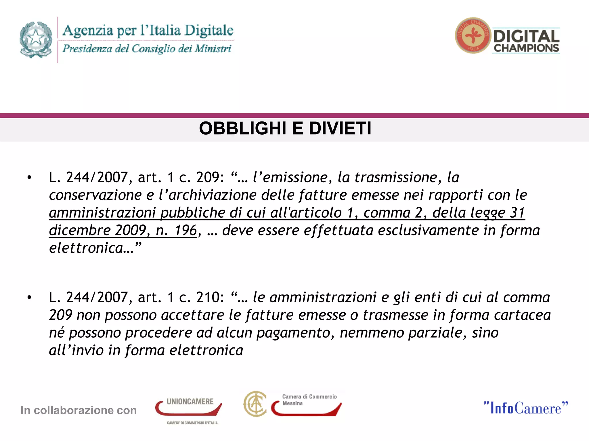In collaborazione con
OBBLIGHI E DIVIETI
• L. 244/2007, art. 1 c. 209: “… l’emissione, la trasmissione, la
conservazione e l’archiviazione delle fatture emesse nei rapporti con le
amministrazioni pubbliche di cui all'articolo 1, comma 2, della legge 31
dicembre 2009, n. 196, … deve essere effettuata esclusivamente in forma
elettronica…”
• L. 244/2007, art. 1 c. 210: “… le amministrazioni e gli enti di cui al comma
209 non possono accettare le fatture emesse o trasmesse in forma cartacea
né possono procedere ad alcun pagamento, nemmeno parziale, sino
all’invio in forma elettronica
 