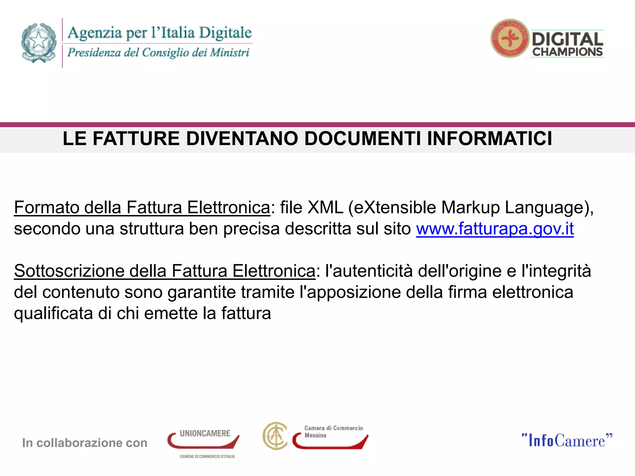 In collaborazione con
LE FATTURE DIVENTANO DOCUMENTI INFORMATICI
Formato della Fattura Elettronica: file XML (eXtensible Markup Language),
secondo una struttura ben precisa descritta sul sito www.fatturapa.gov.it
Sottoscrizione della Fattura Elettronica: l'autenticità dell'origine e l'integrità
del contenuto sono garantite tramite l'apposizione della firma elettronica
qualificata di chi emette la fattura
 