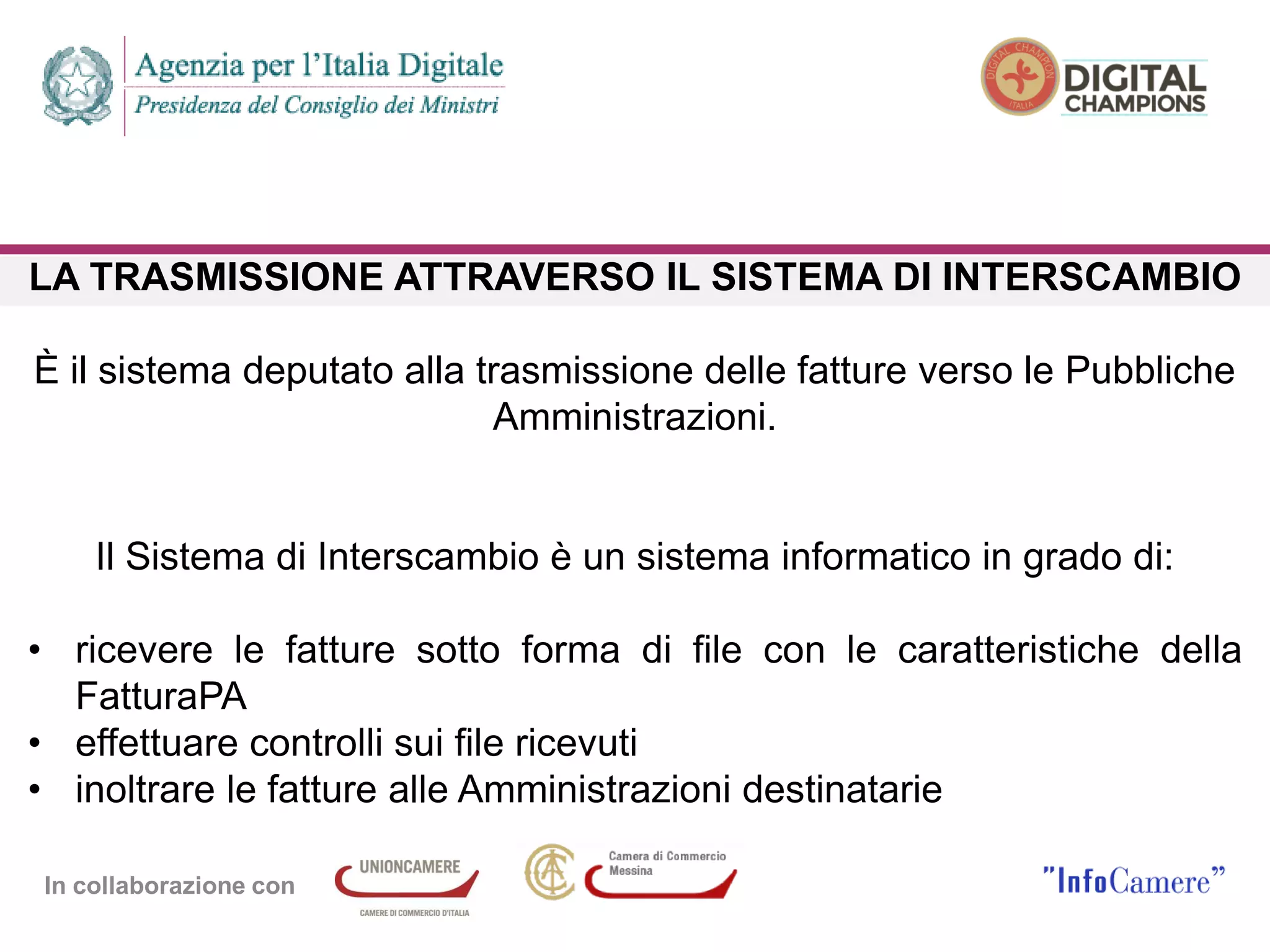 In collaborazione con
LA TRASMISSIONE ATTRAVERSO IL SISTEMA DI INTERSCAMBIO
È il sistema deputato alla trasmissione delle fatture verso le Pubbliche
Amministrazioni.
Il Sistema di Interscambio è un sistema informatico in grado di:
• ricevere le fatture sotto forma di file con le caratteristiche della
FatturaPA
• effettuare controlli sui file ricevuti
• inoltrare le fatture alle Amministrazioni destinatarie
 