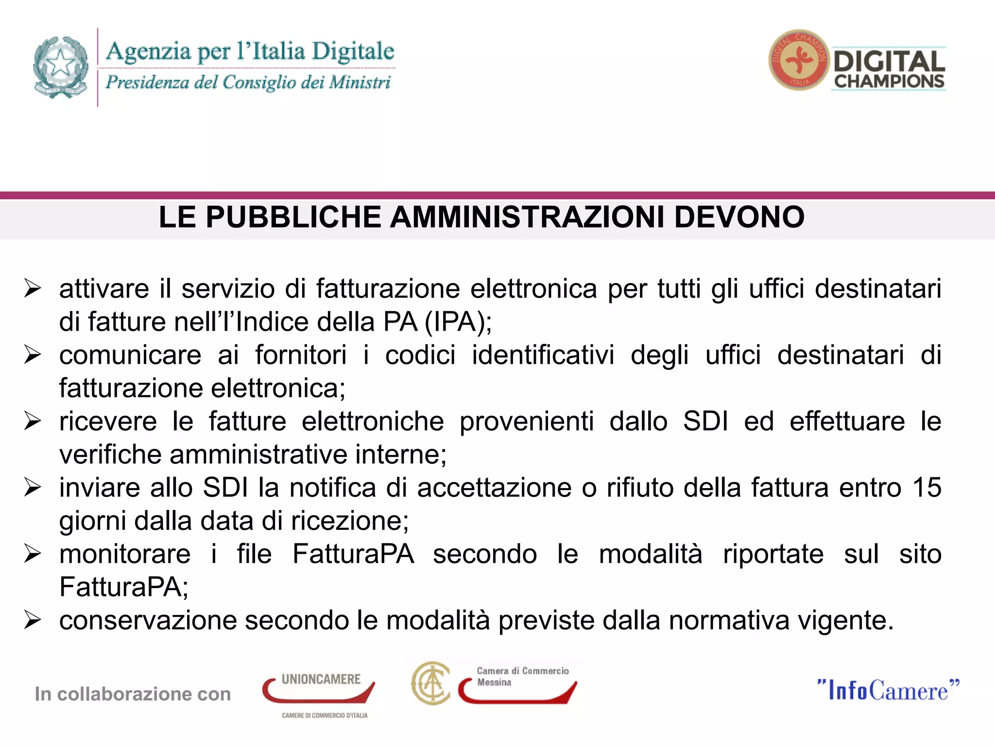 In collaborazione con
LE PUBBLICHE AMMINISTRAZIONI DEVONO
 attivare il servizio di fatturazione elettronica per tutti gli uffici destinatari
di fatture nell’l’Indice della PA (IPA);
 comunicare ai fornitori i codici identificativi degli uffici destinatari di
fatturazione elettronica;
 ricevere le fatture elettroniche provenienti dallo SDI ed effettuare le
verifiche amministrative interne;
 inviare allo SDI la notifica di accettazione o rifiuto della fattura entro 15
giorni dalla data di ricezione;
 monitorare i file FatturaPA secondo le modalità riportate sul sito
FatturaPA;
 conservazione secondo le modalità previste dalla normativa vigente.
 