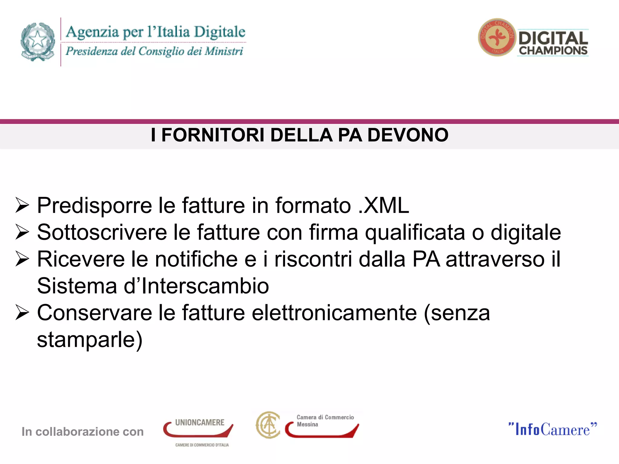In collaborazione con
I FORNITORI DELLA PA DEVONO
 Predisporre le fatture in formato .XML
 Sottoscrivere le fatture con firma qualificata o digitale
 Ricevere le notifiche e i riscontri dalla PA attraverso il
Sistema d’Interscambio
 Conservare le fatture elettronicamente (senza
stamparle)
 