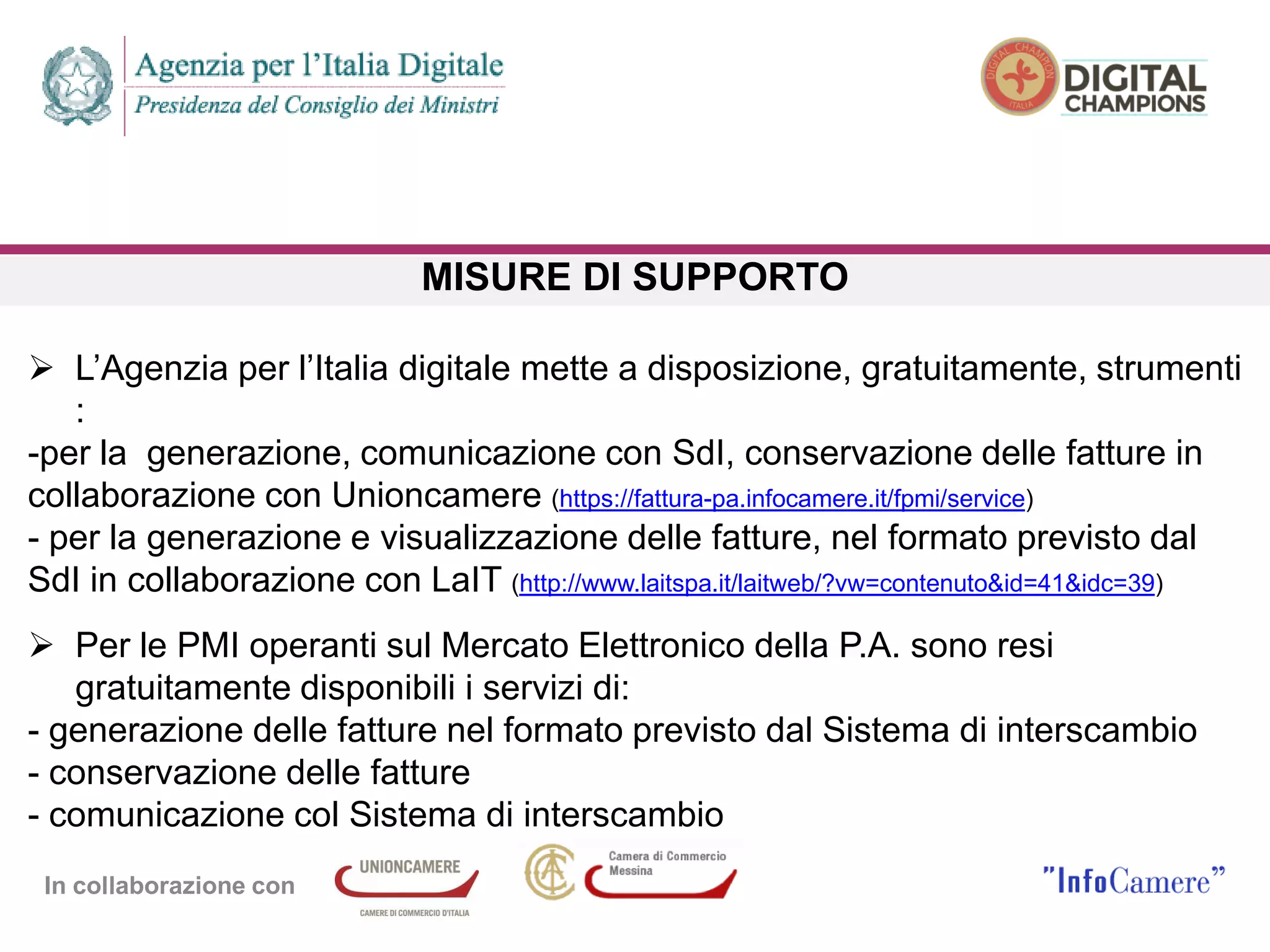 In collaborazione con
MISURE DI SUPPORTO
 L’Agenzia per l’Italia digitale mette a disposizione, gratuitamente, strumenti
:
-per la generazione, comunicazione con SdI, conservazione delle fatture in
collaborazione con Unioncamere (https://fattura-pa.infocamere.it/fpmi/service)
- per la generazione e visualizzazione delle fatture, nel formato previsto dal
SdI in collaborazione con LaIT (http://www.laitspa.it/laitweb/?vw=contenuto&id=41&idc=39)
 Per le PMI operanti sul Mercato Elettronico della P.A. sono resi
gratuitamente disponibili i servizi di:
- generazione delle fatture nel formato previsto dal Sistema di interscambio
- conservazione delle fatture
- comunicazione col Sistema di interscambio
 