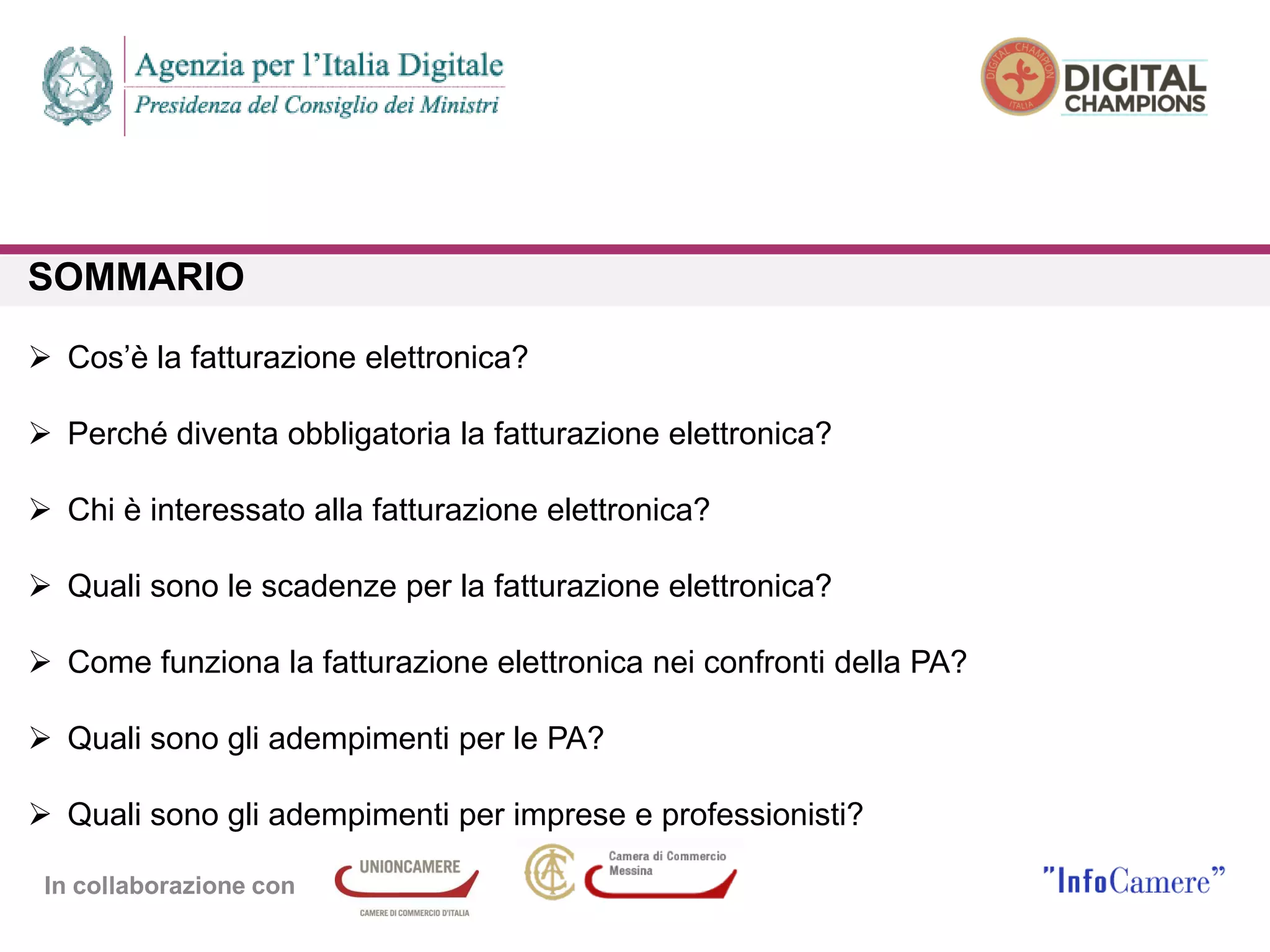 In collaborazione con
SOMMARIO
 Cos’è la fatturazione elettronica?
 Perché diventa obbligatoria la fatturazione elettronica?
 Chi è interessato alla fatturazione elettronica?
 Quali sono le scadenze per la fatturazione elettronica?
 Come funziona la fatturazione elettronica nei confronti della PA?
 Quali sono gli adempimenti per le PA?
 Quali sono gli adempimenti per imprese e professionisti?
 