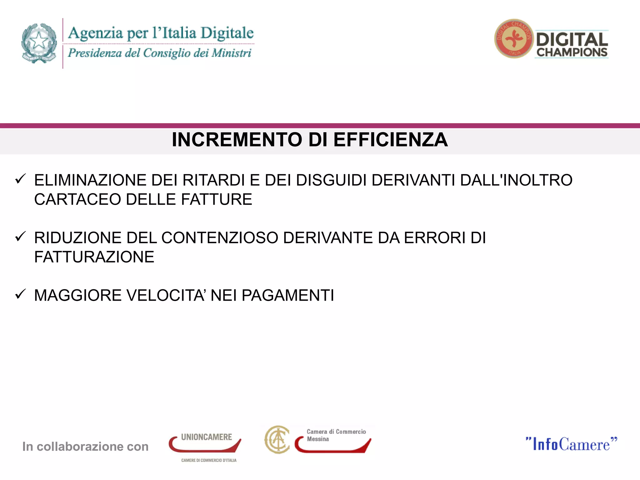 In collaborazione con
INCREMENTO DI EFFICIENZA
 ELIMINAZIONE DEI RITARDI E DEI DISGUIDI DERIVANTI DALL'INOLTRO
CARTACEO DELLE FATTURE
 RIDUZIONE DEL CONTENZIOSO DERIVANTE DA ERRORI DI
FATTURAZIONE
 MAGGIORE VELOCITA’ NEI PAGAMENTI
 