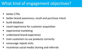 What kind of engagement objectives?
 better CTRs
 better brand awareness, recall and purchase intent
 build database
 novel experience for customer acquisition
 experiential marketing
 understand brand experience
 train customers to use products correctly
 encourage repeat visits
 incentivise social media sharing and referrals
 