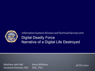Information Systems Division and Technical Services Unit
                Digital Deadly Force
                Narrative of a Digital Life Destroyed




Matthew Jett Hall         Kevin Williams                         26 Oct 2012
Assistant Director, ISD   SAC, TSU
 