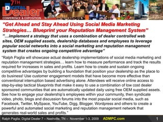 “Get Ahead and Stay Ahead Using Social Media Marketing Strategies… Blueprint your Reputation Management System”“…implement a strategy that uses a combination of dealer controlled web sites, OEM supplied assets, dealership databases and employees to leverage popular social networks into a social marketing and reputation management system that creates ongoing competitive advantage” “Ralph Paglia will showcase actual dealership implementations of social media marketing and reputation management strategies… learn how to measure performance and track the results required for increases in sales and profits. Learn how to create and sustain ongoing competitive advantages by building a foundation that position your dealership as the place to do business! Use customer engagement models that have become more effective than conventional interruption based advertising alone. Attendees will receive online access to step-by-step tactical blueprints that make it easy to use a combination of low cost dealer sponsored communities that are automatically updated daily using free OEM supplied assets. See how to engage your dealership’s employees within your community, then syndicate video, photo, blogs and discussion forums into the most popular social media, such as Facebook, Twitter, MySpace, YouTube, Digg, Blogger, Wordpress and others to create a powerful and automated social marketing and reputation management network that generates real-world sales and profits.” 