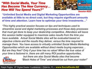 “With Social Media, Your Time Has Become The New Currency… How Will You Spend Yours?” Session #225 “Unlimited Social Media and Digital Marketing Opportunities are available at little to no direct cost, but they require significant amounts of time and attention. Learn how to optimize your time investments…” “This highly practical session focuses on tips and techniques used to streamline social and digital marketing processes and those daily processes that must get done to keep your dealership competitive. Attendees will leave this session better equipped to maximize sales results from the time you have available.  Actual Social Media sites will be evaluated based on objective criteria and the results they deliver, versus the time required to manage them. You have access to virtually unlimited Social Media Marketing Opportunities which are available without direct media buying expenses… But are they free? Only if your time has no value! When the true value of your time is factored in, there are still many ROI positive opportunities,                               but there are also Social Media sites that become                             “Black Holes of Time” and should be cut from your roster!” 