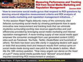 Measuring Performance and Tracking ROI from Social Media Marketing and Reputation Management Session #304 “How to overcome social media gurus that respond to ROI questions by dancing around objective measurement criteria and ROI analysis of social media marketing and reputation management initiatives…” “In this session Ralph Paglia debunks many of the commonly cited fallacies surrounding social media by showing participants how to apply innovative new measurement and tracking tools that can eliminate mysteries surrounding exciting new revenue opportunities and cost efficiencies provided by leveraging social media marketing and Internet reputation management. A never-ending supply of new social media apps empower the consumer onslaught from user generated content (UGC) sites such as Facebook, YouTube, Twitter, DealerRater and hundreds of others. Yet there has been very little clarity in supplying dealers with apps or tools that accurately track and measure results from various spins on social media made during each new pitch for the dealer's dollars. Much like the 18th century question, "How many angels can dance on the head of a pin?" many social media pundits have "danced" around dealer inquiries concerning ROI measurement or analysis… 