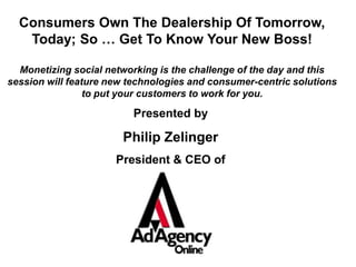 Consumers Own The Dealership Of Tomorrow, Today; So … Get To Know Your New Boss! Monetizing social networking is the challenge of the day and this session will feature new technologies and consumer-centric solutions to put your customers to work for you.  Presented by Philip Zelinger President & CEO of 