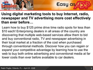Using digital marketing tools to buy Internet, radio, newspaper and TV advertising more cost effectively than ever before… Learn how to buy $125 prime drive time radio spots for less than $10 each! Enterprising dealers in all areas of the country are discovering that multiple web-based services allow them to bid and buy conventional radio, TV and newspaper advertising in their local market at a fraction of the cost when purchased through conventional methods. Discover how you can regain or expand your competitive advantage by learning how to use the web to buy both online advertising and conventional media at far lower costs than ever before available to car dealers.  