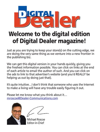 Just as you are trying to keep your store(s) on the cutting edge, we
are doing the very same thing as we venture into a new frontier in
the publishing biz.
We can get this digital version in your hands quickly, giving you
the freshest information possible. You can click on links at the end
of each article to email the author of such. And you can click on
the ads to link to that advertiser’s website (and you’d REALLY be
helping us out by doing just that).
It’s quite intuitive…I don’t think that someone who uses the Internet
to make a living will have any trouble easily figuring it out.
Please let me know what you think about it…
mroscoe@Dealer-Communications.com
Welcome to the digital edition
of Digital Dealer magazine!
Michael Roscoe
Editor-in-Chief
 