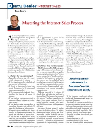 DD 10   June 2010   DigitalDealer-magazine.com
Mastering the Internet Sales Process
A
re you completely buttoned down in
your sales processes to manage the 12
key steps in Internet sales?
Atmycompany,forthepastthreeyearswe
havecloselystudiedtheInternetsalesprocess.
By observing our dealer customers across the
country, we have begun to discern best prac-
ticesthatconsistentlydeliversuperiorresults.
Our goal is to support the industry’s search
for best practice, and so we want to share
what we learn.
Achieving optimal sales results is a func-
tion of process execution and quality. There
are 12 process steps, and in order to drive
to outstanding results each step has to be
executed. Not just that, each step must be
executedwell.It’sthatcombinationofprocess
execution and quality that will differentiate
the winners from the losers.
So what are the key process steps?
1. Respond to an Internet lead with a multi-
vehicle price quote in 10 minutes.
2. If there is a phone number in the lead, call
the customer in 10 minutes.
3. If there is no phone number in the lead,
e-mail the customer in 10 minutes and
request a phone number.
4. If the customer e-mails back their phone
number, give them a call within 10
minutes.
5. If you reach the customer, go through a
nine-pointcallscriptleadingtoanappoint-
ment request.
6. If you don’t reach the customer, leave a
compelling,shortvoicemailandbegin2X
a day, five-day follow-up calling process.
7. Ifcustomerdoesn’te-mailyoutheirphone
number, go through nine-point script via
e-mail, and seek to win an appointment.
8. If you can’t win an appointment in five
days,leaveittoacompelling,transactional
automated follow-up e-mail campaign to
trytodrawthecustomerintothepurchase
process.
9. If an appointment is set, e-mail and call
for confirmation the day before.
10. If the appointment doesn’t show up,
e-mail and call to follow up and seek to
answermorequestionsorconfirmannew
appointment date / time.
11. If your follow-up campaignyields areac-
tivation, call / e-mail the reactivated cus-
tomer within 10 minutes and follow the
process towards an appointment.
12. If an appointment shows up, have them
askspecificallyforyouandbethereforthe
meet / greet / lot walk / test drive / sale.
Each of these steps merit more detail
The 10 minute, multi-vehicle price quote
is key. Itdifferentiatesyoufromthecompeti-
tion on responsiveness and service quality,
while changing the discussion from “can you
beattheotherguy’sprice”(anadversarialcon-
versation) to “do I want new or used, naviga-
tion system or not, what can I afford,” etc (a
consultative conversation). In achieving this
step, it is best to seek a technology solution
so you can deliver these personalized, multi-
vehicle quotes to the customer with quality,
every single time.
Make the phone call in 10 minutes! All
this talk about “call in less than two hours” is
simply off base.The consumer has expressed
their interest. They have engaged you, the
dealer. Every minute you ignore them is a
minute lost to that customer’s other priori-
ties. Don’t let them move on! Engage them
right away.
Of course, the issue is that it’s hard to
do given dealership realities. To achieve
this outcome requires structure and focus.
Structurally, a smaller dealership may give
its receptionist the assignment of making
the initial call back right away on Internet
leads, with a $10 bonus for every confirmed
appointment.Inalargerdealership,aseparate
Internet assistant or perhaps a BDC can take
onthisrole.Here’sakeypoint:it’snotrealistic
forthesalesreptogetbackthatquicklygiven
test drives and other priorities. Get someone
else to make that first contact. Then transi-
tion over to the sales rep for follow-up if the
first call results in a voice mail.
If there is no phone number, e-mail the
customer. Keep it short, to the point:
“(CUSTOMER NAME), I just sent you an
e-mail with some alternative vehicles for you to
consider. Would like to take you through these
choices while they’re still available, so I can get
a better understanding of exactly what you’re
in the market for. What’s your phone number?
I can call you right now.
Yours,
John Doe
Internet Sales Manager.”
If the customer e-mails their phone
number, call the customer right away -- no
more than 10 minutes.
If you reach the customer, recognize that a
liveconversationwithacustomerisprecious.
Don’twastetheopportunity!Authoritatively
and collaboratively, walk through the nine
key points that will tell you whether this is
a customer you want to do business with:
1. Formally introduce yourself and your
dealership.
2. Present the reason for call.
3. Explain dealership’s selling process.
4. Go over the multi-vehicle price quote in
IGITAL Dealer INTERNET SALESD
Tom Mohr
Achieving optimal
sales results is a
function of process
execution and quality.
 