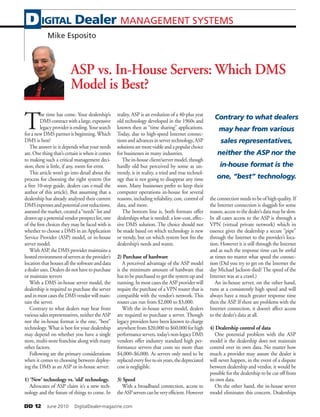 DD 12   June 2010   DigitalDealer-magazine.com
ASP vs. In-House Servers: Which DMS
Model is Best?
T
he time has come. Your dealership’s
DMScontractwithalarge,expensive
legacyproviderisending.Yoursearch
for a new DMS partner is beginning.Which
DMS is best?
The answer is: it depends what your needs
are. One thing that’s certain is when it comes
to making such a critical management deci-
sion; there is little, if any, room for error.
This article won’t go into detail about the
process for choosing the right system (for
a free 10-step guide, dealers can e-mail the
author of this article). But assuming that a
dealership has already analyzed their current
DMSexpensesandpotentialcostreductions,
assessedthemarket,createda“needs”listand
drawnupapotentialvendorprospectlist,one
of the first choices they may be faced with is
whether to choose a DMS in an Application
Service Provider (ASP) model, or in-house
server model.
With ASP, the DMS provider maintains a
hostedenvironmentofserversattheprovider’s
location that houses all the software and data
adealeruses.Dealersdonothavetopurchase
or maintain servers
With a DMS in-house server model, the
dealership is required to purchase the server
andinmostcasestheDMSvendorwillmain-
tain the server.
Contrary to what dealers may hear from
various sales representatives, neither the ASP
nor the in-house format is the one, “best”
technology. What is best for your dealership
may depend on whether you have a single
store, multi-store franchise along with many
other factors.
Following are the primary considerations
when it comes to choosing between deploy-
ing the DMS as an ASP or in-house server:
1) ‘New’ technology vs. ‘old’ technology.
Advocates of ASP claim it’s a new tech-
nology and the future of things to come. In
reality, ASP is an evolution of a 40-plus year
old technology developed in the 1960s and
known then as “time sharing” applications.
Today, due to high-speed Internet connec-
tionsandadvancesinservertechnology,ASP
solutionsaremoreviableandapopularchoice
for businesses in many industries.
The in-house client/server model, though
hardly old but perceived by some as un-
trendy, is in reality, a tried and true technol-
ogy that is not going to disappear any time
soon. Many businesses prefer to keep their
computer operations in-house for several
reasons, including reliability, cost, control of
data, and more.
The bottom line is, both formats offer
dealerships what is needed: a low-cost, effec-
tive DMS solution. The choice should not
be made based on which technology is new
or trendy, but on which system best fits the
dealership’s needs and wants.
2) Purchase of hardware
A perceived advantage of the ASP model
is the minimum amount of hardware that
has to be purchased to get the system up and
running. In most cases the ASP provider will
require the purchase of a VPN router that is
compatible with the vendor’s network. This
router can run from $2,000 to $3,000.
With the in-house server model, dealers
are required to purchase a server. Though
legacy providers have been known to charge
anywhere from $20,000 to $60,000 for high
performanceservers,today’snon-legacyDMS
vendors offer industry standard high per-
formance servers that costs no more than
$4,000–$6,000. As servers only need to be
replacedeveryfivetosixyears,thedepreciated
cost is negligible.
3) Speed
With a broadband connection, access to
theASPserverscanbeveryefficient.However
the connection needs to be of high quality. If
the Internet connection is sluggish for some
reason,accesstothedealer’sdatamaybeslow.
In all cases access to the ASP is through a
VPN (virtual private network) which in
essence gives the dealership a secure “pipe”
through the Internet to the provider’s loca-
tion. However it is still through the Internet
and as such the response time can be awful
at times no matter what speed the connec-
tion (Did you try to get on the Internet the
day Michael Jackson died? The speed of the
Internet was at a crawl.)
An in-house server, on the other hand,
runs at a consistently high speed and will
always have a much greater response time
then the ASP. If there are problems with the
Internet connection, it doesn’t affect access
to the dealer’s data at all.
4) Dealership control of data
One potential problem with the ASP
model is the dealership does not maintain
control over its own data. No matter how
much a provider may assure the dealer it
will never happen, in the event of a dispute
between dealership and vendor, it would be
possible for the dealership to be cut off from
its own data.
On the other hand, the in-house server
model eliminates this concern. Dealerships
IGITAL Dealer MANAGEMENT SYSTEMSD
Mike Esposito
Contrary to what dealers
may hear from various
sales representatives,
neither the ASP nor the
in-house format is the
one, “best” technology.
 
