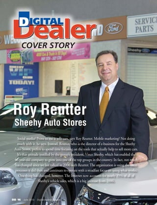 DD 16   June 2010   DigitalDealer-magazine.com
Social media? Prove to me it sells cars, says Roy Reutter. Mobile marketing? Not doing
much with it, he says. Instead, Reutter, who is the director of e-business for the Sheehy
Auto Stores, prefers to spend time focusing on the tools that actually help to sell more cars.
It’s that attitude instilled by the group’s president, Vince Sheehy, which has enabled the
46-year-old company to grow into one of the top groups in the country. In fact, not much
has changed since we last talked in 2006 with Reutter. The organization is using the same
processes it did then and continues to operate with a steadfast focus on using what works.
One thing has changed, however. The Internet now accounts for nearly 35% of all of
Sheehy’s vehicle sales, which is a big increase from 2006.
Roy Reutter
Sheehy Auto Stores
COVER STORY
 