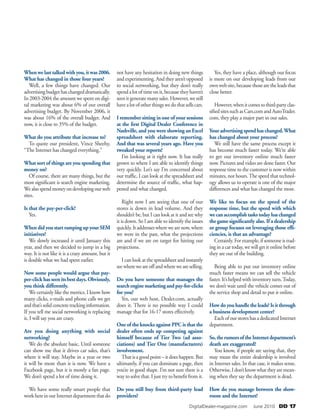    DigitalDealer-magazine.com   June 2010 DD 17 
When we last talked with you, it was 2006.
What has changed in those four years?
Well, a few things have changed. Our
advertisingbudgethaschangeddramatically.
In 2003-2004 the amount we spent on digi-
tal marketing was about 6% of our overall
advertising budget. By November 2006, it
was about 16% of the overall budget. And
now, it is close to 35% of the budget.
What do you attribute that increase to?
To quote our president, Vince Sheehy,
“The Internet has changed everything.”
What sort of things are you spending that
money on?
Of course, there are many things, but the
most significant is search engine marketing.
Wealsospendmoneyondevelopingourweb
sites.
Is that the pay-per-click?
Yes.
When did you start ramping up your SEM
initiatives?
We slowly increased it until January this
year, and then we decided to jump in a big
way. It is not like it is a crazy amount, but it
is double what we had spent earlier.
Now some people would argue that pay-
per-click has seen its best days. Obviously,
you think differently.
We certainly like the metrics. I know how
many clicks, e-mails and phone calls we get
andthat’ssolidconcretetrackinginformation.
If you tell me social networking is replacing
it, I will say you are crazy.
Are you doing anything with social
networking?
We do the absolute basic. Until someone
can show me that it drives car sales, that’s
where it will stay. Maybe in a year or two
it will be more than it is now. We have a
Facebook page, but it is mostly a fan page.
We don’t spend a lot of time doing it.
We have some really smart people that
workhereinourInternetdepartmentthatdo
not have any hesitation in doing new things
and experimenting. And they aren’t opposed
to social networking, but they don’t really
spendalotoftimeonit,becausetheyhaven’t
seen it generate many sales. However, we still
havealotofotherthingswedothatsellscars.
I remember sitting in one of your sessions
at the first Digital Dealer Conference in
Nashville, and you were showing an Excel
spreadsheet with elaborate reporting.
And that was several years ago. Have you
tweaked your reports?
I’m looking at it right now. It has really
grown to where I am able to identify things
very quickly. Let’s say I’m concerned about
our traffic, I can look at the spreadsheet and
determine the source of traffic, what hap-
pened and what changed.
Right now I am seeing that one of our
stores is down in lead volume. And they
shouldn’t be, but I can look at it and see why
it is down. So I am able to identify the issues
quickly.Itaddresseswherewearenow,where
we were in the past, what the projections
are and if we are on target for hitting our
projections.
I can look at the spreadsheet and instantly
seewhereweareoffandwhereweareselling.
Do you have someone that manages the
searchenginemarketingandpay-for-clicks
for you?
Yes, our web host, Dealer.com, actually
does it. There is no possible way I could
manage that for 16-17 stores effectively.
One of the knocks against PPC is that the
dealer often ends up competing against
himself because of Tier Two (ad asso-
ciations) and Tier One (manufacturers)
involvement.
That is a good point – it does happen. But
ultimately, if you can dominate a page, then
you’re in good shape. I’m not sure there is a
way to solve that. I just try to benefit from it.
Do you still buy from third-party lead
providers?
Yes, they have a place, although our focus
is more on our developing leads from our
ownwebsite,becausethosearetheleadsthat
close better.
However,whenitcomestothird-partyclas-
sifiedsitessuchasCars.comandAutoTrader.
com, they play a major part in our sales.
Your advertising spend has changed.What
has changed about your process?
We still have the same process except it
has become much faster today. We’re able
to get our inventory online much faster
now. Pictures and video are done faster. Our
response time to the customer is now within
minutes, not hours.The speed that technol-
ogy allows us to operate is one of the major
differences and what has changed the most.
We like to focus on the speed of the
response time, but the speed with which
wecanaccomplishtaskstodayhaschanged
the game significantly also. If a dealership
or group focuses on leveraging those effi-
ciencies, is that an advantage?
Certainly.Forexample,ifsomeoneistrad-
ing in a car today, we will get it online before
they are out of the building.
Being able to put our inventory online
much faster means we can sell the vehicle
faster. It’s helped with inventory turn.Today,
we don’t wait until the vehicle comes out of
the service shop and detail to put it online.
How do you handle the leads? Is it through
a business development center?
Each of our stores has a dedicated Internet
department.
So,therumorsoftheInternetdepartment’s
death are exaggerated?
You know, if people are saying that, they
may mean the entire dealership is involved
in Internet sales. In that case, it makes sense.
Otherwise,Idon’tknowwhattheyaremean-
ing when they say the department is dead.
How do you manage between the show-
room and the Internet?
 