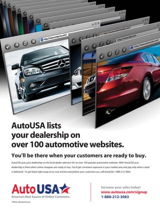AutoUSA lists
your dealership on
over 100 automotive websites.
AutoUSA puts your dealership on the local dealer selection list on over 100 popular automotive websites. With AutoUSA your
dealership is there when online shoppers are ready to buy. You’ll get consistent exposure in your market area and pay only when a lead
is delivered*
. To get listed right away at no cost and be everywhere your customers are, call AutoUSA 1-888-212-3063.
You’ll be there when your customers are ready to buy.
Increase your sales today!
www.autousa.com/signup
1-888-212-3063
*Where allowed by law
 