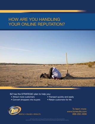 To learn more:
www.bzresults.com
888-260-4906
BZ Results, an ADP, Inc. Company, 2000 Nooseneck Hill Road, Coventry, Rhode Island 02816
©2010 ADP, Inc. – Dealer Services Group / BZ Results and the BZ Results logo are registered trademarks of ADP, Inc.
How are you Handling
your online repuTaTion?
simple • online • resulTs
BZ has the sTraTegiC plan to help you:
• attract more customers • Transact quickly and easily
• Convert shoppers into buyers • retain customers for life
 
