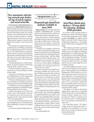 DD 4   June 2010   DigitalDealer-magazine.com
IGITAL DEALER TECH NEWSD
New automotive advertis-
ing network puts dealers
on top of search engines
and social networks
TheAutomotiveAdvertisingNetworkwas
launchedattheDigitalDealerConferencein
OrlandoFloridalastmonth.TheAutomotive
AdvertisingNetwork(AAN)isthefirstdealer
powered advertising network that provides
members with unlimited leads and online
promotion of their inventory on national,
regional and local web sites that are strategi-
cally positioned to appear on top of the most
popular search engines, social networks and
blogs.
Thenetworkwascreatedbyindustryveter-
ansBrianPasch,SeanWolfingtonandDavid
Boice to help dealers generate more leads for
less cost.The member dealers are using their
collective power to compete with third party
leadproviderswhohistoricallyhavehadabig
advantage on the search engines because of
their national footprint and corresponding
search authority.
Participating dealers pay a small member-
ship fee to join the Automotive Advertising
Network ($995). And they receive:
• Unlimited leads from ready-to-buy con-
sumerswhoareactivelysearchingforavehicle
in their market.
• Promotion of dealership and inventory
onCarDealerSale.comaswellasregionaland
local websites in their primary markets.
•Promotionofdealershipandinventoryon
the most popular social media sites with Live
inventorypostedonyourFacebookFanPage
• Unlimited car inventory publishing on
popular blog platforms andWordPress plug-
in for optimized inventory listings
• Banner advertising on the AAN local
websites. Also, AAN members will never
see competitor ads on their Inventory list-
ing pages. the first search optimized, dealer
centric advertising platform.
• Access to the networks automotive press
releasepublishingsystemandunlimitedpress
release publishing on national and regional
web sites.
www.automotiveadvertisingnetwork.com
ResponseLogix SmartFacts
analytics available in
June 2010
ResponseLogix, Inc. announced the June
availability of SmartFacts 2.0 – powerful
analytics to help optimize the performance
of auto dealers’ Internet sales departments.
Using state-of-the-art cloud computing
technology,SmartFactsdata-driveninsightis
now easily accessible online and allows deal-
ership owners and managers to proactively
managetheirinternetsalesteamsandincrease
productivity.
“SmartFacts2.0newgraphicsandenhanced
data analytics help general managers create
internetcarsalesbestpracticesbyidentifying,
andthenreinforcingorteachingthebehaviors
that get the best results,” said Tom Mohr,
president and CEO of ResponseLogix. “By
trackingdatasuchasresponsetimes,number
of calls or e-mails the dealer management
can compare actual results and individual
sales people can see what they need to do to
improve their own results.”
Detailedcomparisonsareprovidedforkey
data points including: time saved in quot-
ing and following-up with leads, percent of
leads contacted, number of customers with
renewed interest in purchasing a car, dealer-
ship response time to new and reactivated
leads, and tracking of consumer behavior to
communicationsfromthedealership.Dealers
with multiple franchises will have the infor-
mationavailableasindividualreportsforeach
franchise.
“I am a huge advocate of data to help set
goals and drive sales; SmartFacts highlights
our strengths, pinpoints our weaknesses and
provides us with a greater degree of account-
ability,”saidAndrewDiFeo,generalmanager
ofHyundaiofSt.Augustine.“Icandrilldown
to the individual associate and provide spe-
cific performance coaching.There is a direct
correlation between how many e-mails and
phonecallsasalesrepmakesandthenumber
of cars sold.”
www.responselogix.com
Auto/Mate eBook gives
dealers a ‘10-step guide’
for selecting, changing
DMS providers
In an effort to help a growing number of
franchised auto dealers considering a change
in their dealer management system (DMS)
provider, Auto/Mate, the highest ranked
DMS in the 2009 NADA Annual Survey
of Dealership Satisfaction, is releasingThe
Dealer’s10-StepGuidetoChangingYourDMS
eBook.
“We wanted to give dealers a quick-read
rundown of the best practices they should
consider, given a more dealers are looking to
changeproviders,”saysMikeEsposito,CEO
forAuto/Mate,oneoftheleadingDMSpro-
vidersforfranchisedautodealers.“TheeBook
is chock-full of practical insights and lessons
learned from dealers who have successfully
madetheswitch,aswellasinsightfromsome
top industry experts.”
The eBook’s publication comes at a time
whenmanyautoindustryobserverspredicta
greater number of dealers are contemplating
changing their DMS providers as a way to
reduce operational costs and provide more
in-storeefficiencies.Initsbi-annualreviewof
DMSsatisfactionamongdealerslastOctober,
NADA reports a 7 percent decline in dealers
who are “very” or “somewhat” satisfied with
their current DMS providers and 19 percent
of dealers and general managers who plan to
switch their DMS vendors.
“The eBook is our effort to help dealers
understand how important it is to approach
a DMS change with a well-assembled team
and plan of attack,” Esposito says. “It’s not
uncommon for dealers to overlook or miss
key steps that result in a DMS installation
that is more disruptive and painful than it
needs to be.”
The Auto/Mate eBook, The Dealer’s
10-Step Guide to Changing Your DMS, is
available for free downloads at the Auto/
Mate web site: http://www.automate.com/
downloads/ebook.pdf
www.automate.com
 