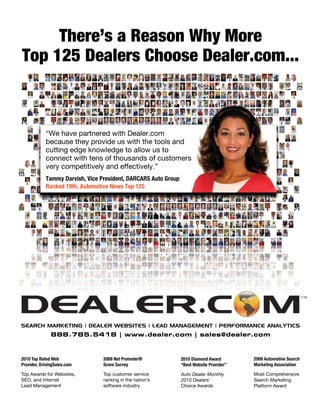 2010 Top Rated Web
Provider, DrivingSales.com
Top Awards for Websites,
SEO, and Internet
Lead Management
2009 Net Promoter®
Score Survey
Top customer service
ranking in the nation’s
software industry
2010 Diamond Award
“Best Website Provider”
Auto Dealer Monthly
2010 Dealers’
Choice Awards
2009 Automotive Search
Marketing Association
Most Comprehensive
Search Marketing
Platform Award
SEARCH MARKETING | DEALER WEBSITES | LEAD MANAGEMENT | PERFORMANCE ANALYTICS
888.785.5418 | www.dealer.com | sales@dealer.com
Tammy Darvish, Vice President, DARCARS Auto Group
Ranked 19th, Automotive News Top 125
“We have partnered with Dealer.com
because they provide us with the tools and
cutting edge knowledge to allow us to
connect with tens of thousands of customers
very competitively and effectively.”
There’s a Reason Why More
Top 125 Dealers Choose Dealer.com...
 