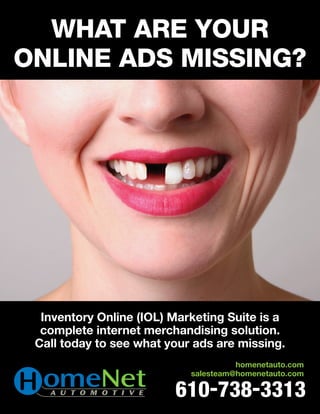 What are Your
online ads Missing?




  Inventory Online (IOL) Marketing Suite is a
  complete internet merchandising solution.
 Call today to see what your ads are missing.
                                      homenetauto.com
                            salesteam@homenetauto.com

                         610-738-3313
 