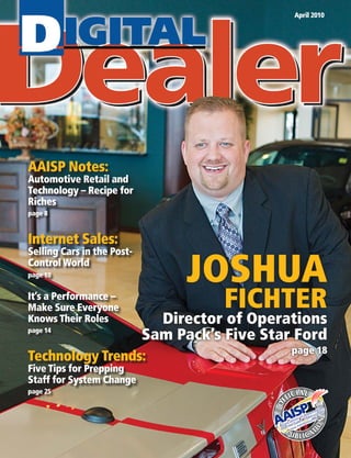 April 2010




AAISP Notes:
Automotive Retail and
Technology – Recipe for
Riches
page 8


Internet Sales:

                                  JOSHUA
Selling Cars in the Post-
Control World
page 10


It’s a Performance –
Make Sure Everyone                     FICHTER
Knows Their Roles             Director of Operations
page 14
                            Sam Pack’s Five Star Ford
                                                page 18
Technology Trends:
Five Tips for Prepping
Staff for System Change
page 25
 