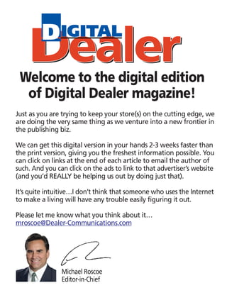 Welcome to the digital edition
  of Digital Dealer magazine!
Just as you are trying to keep your store(s) on the cutting edge, we
are doing the very same thing as we venture into a new frontier in
the publishing biz.

We can get this digital version in your hands 2-3 weeks faster than
the print version, giving you the freshest information possible. You
can click on links at the end of each article to email the author of
such. And you can click on the ads to link to that advertiser’s website
(and you’d REALLY be helping us out by doing just that).

It’s quite intuitive…I don’t think that someone who uses the Internet
to make a living will have any trouble easily figuring it out.

Please let me know what you think about it…
mroscoe@Dealer-Communications.com




                Michael Roscoe
                Editor-in-Chief
 