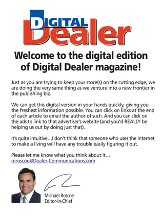 Welcome to the digital edition
  of Digital Dealer magazine!
Just as you are trying to keep your store(s) on the cutting edge, we
are doing the very same thing as we venture into a new frontier in
the publishing biz.

We can get this digital version in your hands quickly, giving you
the freshest information possible. You can click on links at the end
of each article to email the author of such. And you can click on
the ads to link to that advertiser’s website (and you’d REALLY be
helping us out by doing just that).

It’s quite intuitive…I don’t think that someone who uses the Internet
to make a living will have any trouble easily figuring it out.

Please let me know what you think about it…
mroscoe@Dealer-Communications.com




                Michael Roscoe
                Editor-in-Chief
 