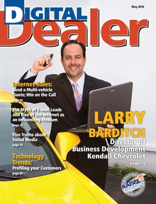 LARRY
BARDITCH
Director of
Business Development
		 Kendall Chevrolet
page 16
May 2010
Internet Sales:
Send a Multi-vehicle
Quote;Win on the Call
page 10
The Myth of E-mail Leads
and Rise of the Internet as
an Influencing Medium
page 12
Five Truths about
Social Media
page 14
Technology
Trends:
Profiling your Customers
page 23
 