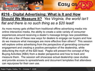 #216 - Digital Advertising: What is It and How Should We Measure It?Yes Virginia, the world isn’t flat and there is no such thing as a $20 lead! As more money gets shifted from traditional offline advertising media into online interactive media, the ability to create a wide variety of consumer experiences around receiving a dealer’s message brings new possibilities. What are a few of these new ways for dealers to engage car buyers and how do we measure what messages are more effective than others?  This session will explore online advertising from the perspective of generating consumer engagement and creating a positive perception of the dealership, while debunking the myth of the $20 lead.  Paglia will present the concept of Key Buying Activities (KBA) from a dealer perspective and how to track and measure them.  The session will showcase actual dealership case studies and provide access to spreadsheets and document templates that attendees can repurpose for their own use.  