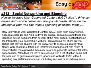 #213 - Social Networking and BloggingHow to leverage User Generated Content (UGC) sites to drive car buyers and service customers from popular destinations on the Internet to your web site without spending additional money…  How to leverage User Generated Content (UGC) sites such as MySpace, Facebook, Blogger and Ning to drive car buyers, enthusiasts and those that influence buying decisions from several of the most popular destinations on the Internet to your dealership’s website. This session will share proven tactics that provide dealers with the know-how to execute a strategy that blends web-based reputation and information management with “word of mouth” that is more powerful than ever before, to generate incremental sales opportunities. Attendees will leave this session with a list of action items that they can use to generate showroom, phone and web site traffic without spending any additional money on marketing services or advertising media.  