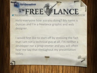 Hello everyone how are you doing? My name is Duncan and I’m a freelance graphic and web designer.  I would first like to start off by stressing the fact that I am not a technical guy at all, I’m neither a developer nor a programmer and you will often hear me say that throughout my presentation today.  