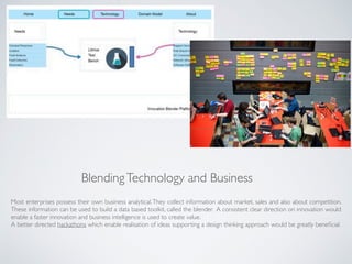 BlendingTechnology and Business
Most enterprises possess their own business analytical.They collect information about market, sales and also about competition.
These information can be used to build a data based toolkit, called the blender. A consistent clear direction on innovation would
enable a faster innovation and business intelligence is used to create value.
A better directed hackathons which enable realisation of ideas supporting a design thinking approach would be greatly beneﬁcial.
 