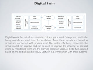Digital twin is the virtual representation of a physical asset. Enterprises used to be
having models and used them for simulation. Now these models are hosted as
virtual and connected with physical asset like motor . By being connected, the
virtual model can improve and can be used to improve the efﬁciency of physical
assets by monitoring them and the learning based on usage. A digital twin created
based on model built can be heavily useful in experimentation with these systems.
Digital twin
 