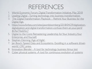 REFERENCES
1. World Economic Forum, DigitalTransformation Initiative, May 2018
2. Leading Digital -Turning technology into business transformation.
3. The DigitalTransformation Playbook – RethinkYour Business for the
Digital Age.
4. https://www.forbes.com/sites/jasonbloomberg/2018/04/29/digitization-
digitalization-and-digital-transformation-confuse-them-at-your-peril/
#c9a77bd2f2c7
5. Digital to the Core: Remastering Leadership forYour Industry,Your
Enterprise, andYourself.
6. Stephen Denning,‘Age of Agile’.
7. Jan Bosch,‘Speed Data and Ecosystems- Excelling in a software driven
world’, CRC press.
8. Innovation Blender - A tool for technology business litmus test
9. Cyber physical systems -A tool for continuous evolution of systems
 