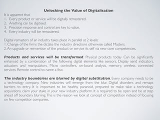 Unlocking the Value of Digitalisation
It is apparent that
1. Every product or service will be digitally remastered.
2. Anything can be digitised.
3. Precision response and control are key to value.
4. Every industry will be remastered.
Digital remasters of an industry takes place in parallel at 2 levels:
1. Change of the ﬁrms the dictate the industry directions otherwise called Masters.
2.An upgrade or reinvention of the product or service its self via new core competencies.
Products and services will be transformed. Physical products today Can be signiﬁcantly
enhanced by a combination of the following digital elements like sensors, Display send indicators,
actuators and manipulators, Micro controllers, on-board analysis, memory, wireless connected
services, Remote control to name a few.
The industry boundaries are blurred by digital substitution, Every company needs to be
a technology company. New industries will emerge from the blur. Digital disorders and remaps
barriers to entry. It is important to be healthy paranoid, prepared to make take a technology
acquisitions, claim your stake in your new industry platform. It is required to be open and be at step
ahead off boundary blurring.This is the reason we look at concept of competition instead of focusing
on few competitor companies.
 