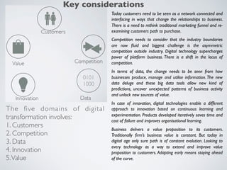 Today customers need to be seen as a network connected and
interfacing in ways that change the relationships to business.
There is a need to rethink traditional marketing funnel and re-
examining customers path to purchase.
Competition needs to consider that the industry boundaries
are now ﬂuid and biggest challenge is the asymmetric
competition outside industry. Digital technology supercharges
power of platform business. There is a shift in the locus of
competition.
In terms of data, the change needs to be seen from how
businesses produce, manage and utilise information. The new
data deluge and these big data tools allow new kind of
predictions, uncover unexpected patterns of business activity
and unlock new sources of value.
In case of innovation, digital technologies enable a different
approach to innovation based on continuous learning and
experimentation. Products developed iteratively saves time and
cost of failure and improves organisational learning.
Business delivers a value proposition to its customers.
Traditionally ﬁrm’s business value is constant. But today in
digital age only sure path is of constant evolution. Looking to
every technology as a way to extend and improve value
proposition to customers. Adapting early means staying ahead
of the curve.
The ﬁve domains of digital
transformation involves:
1. Customers
2. Competition
3. Data
4. Innovation
5.Value
Key considerations
 