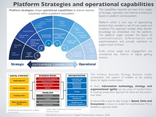 The capabilities required are seen from angles
of strategic, operation and internal architecture
based on platform and ecosystem.
Platform which is one way of approaching
product lines considers a set of core assets and
variations. This approach enables deep domain
knowledge be embedded into the platform.
The platform might consider the layers of
commoditisation, differentiation and
experimentation and provide interfaces to
support each of these.
Scale, active usage and engagement are
considered key metrics in digital getting
traction
Ref:World Economic Forum,‘DigitalTransformation Initiative’, 2018.
The initiative discusses Strategy, Business model,
orchestration with support of enablers as key building
blocks for digital transformation
In short, Information technology, strategy and
organisational agility are key areas of transformation.
A roadmap preparation approach for these are discussed in
next slides
Fundamentally a step by step change in Speed, Data and
Ecosystems is known to enable the transformation.This is
detailed in approach slides.
Platform Strategies and operational capabilities
 