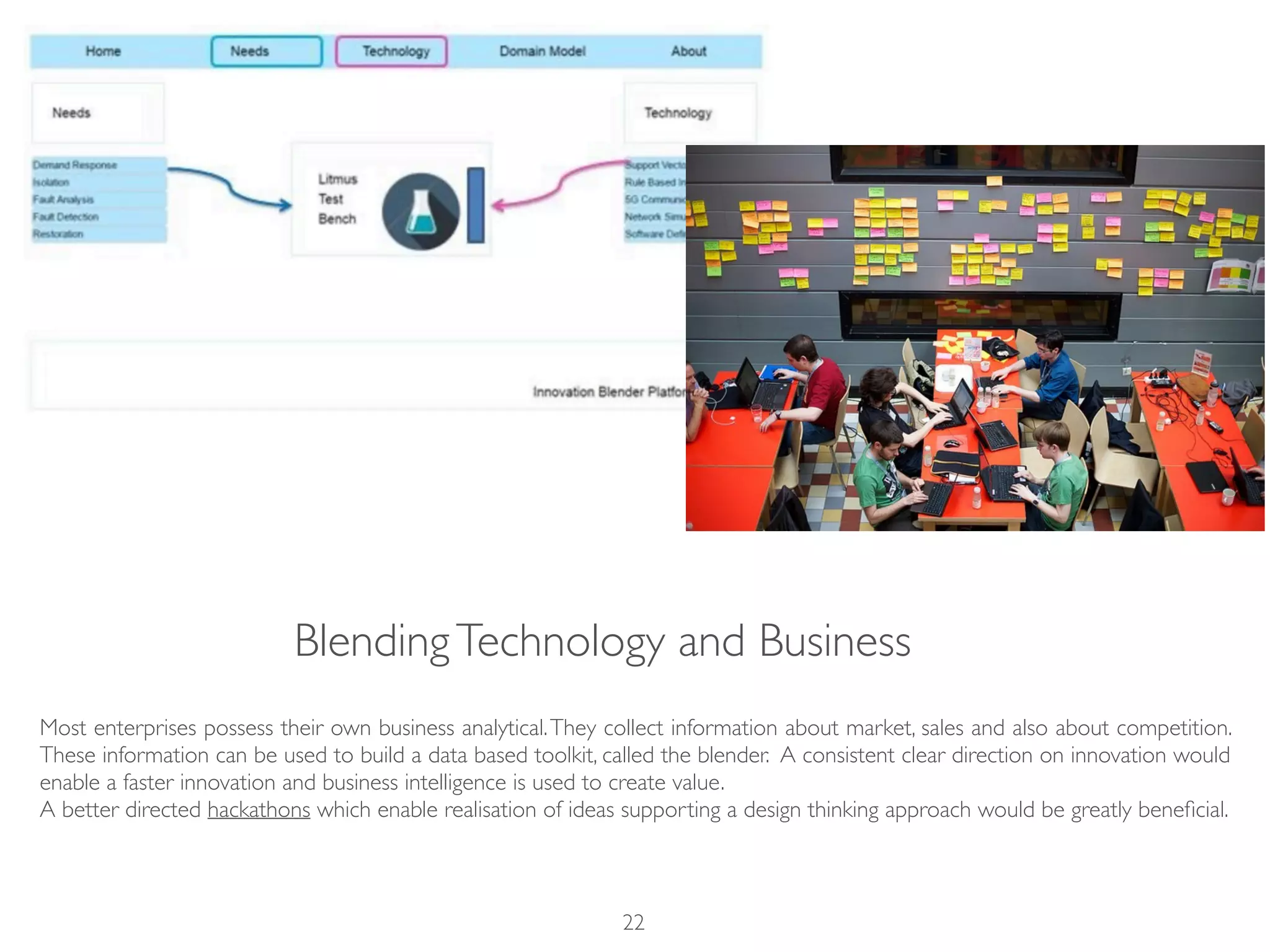 BlendingTechnology and Business
Most enterprises possess their own business analytical.They collect information about market, sales and also about competition.
These information can be used to build a data based toolkit, called the blender. A consistent clear direction on innovation would
enable a faster innovation and business intelligence is used to create value.
A better directed hackathons which enable realisation of ideas supporting a design thinking approach would be greatly beneﬁcial.
22
 