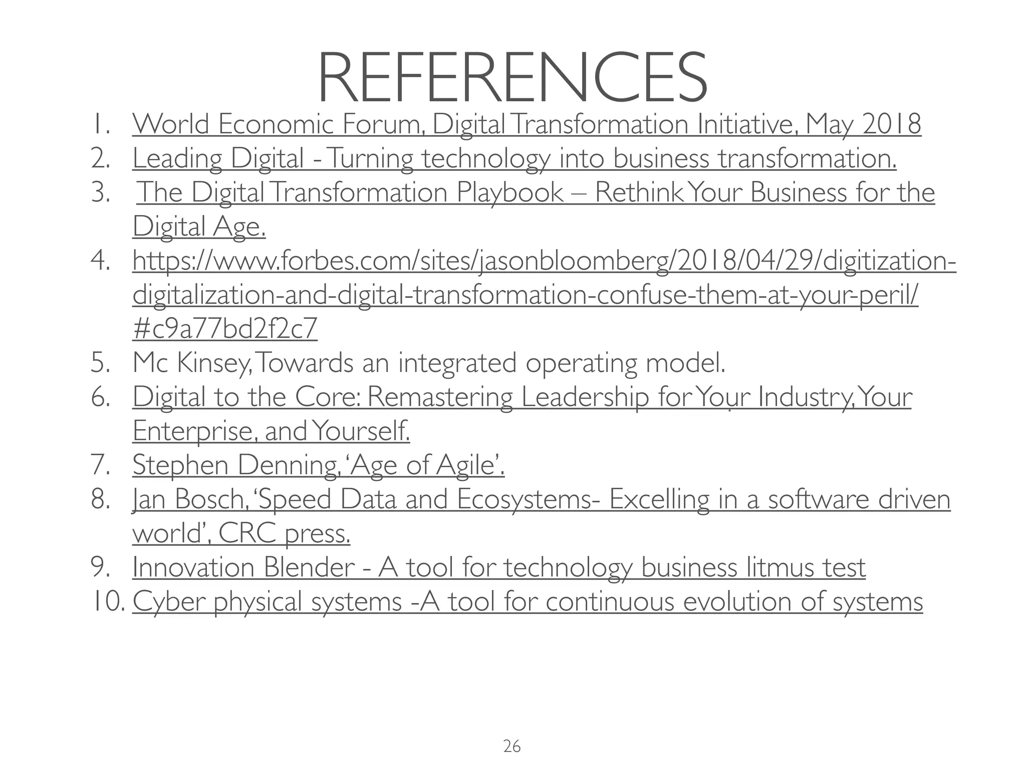 REFERENCES1. World Economic Forum, DigitalTransformation Initiative, May 2018
2. Leading Digital -Turning technology into business transformation.
3. The DigitalTransformation Playbook – RethinkYour Business for the
Digital Age.
4. https://www.forbes.com/sites/jasonbloomberg/2018/04/29/digitization-
digitalization-and-digital-transformation-confuse-them-at-your-peril/
#c9a77bd2f2c7
5. Mc Kinsey,Towards an integrated operating model.
6. Digital to the Core: Remastering Leadership forYour Industry,Your
Enterprise, andYourself.
7. Stephen Denning,‘Age of Agile’.
8. Jan Bosch,‘Speed Data and Ecosystems- Excelling in a software driven
world’, CRC press.
9. Innovation Blender - A tool for technology business litmus test
10. Cyber physical systems -A tool for continuous evolution of systems
26
 