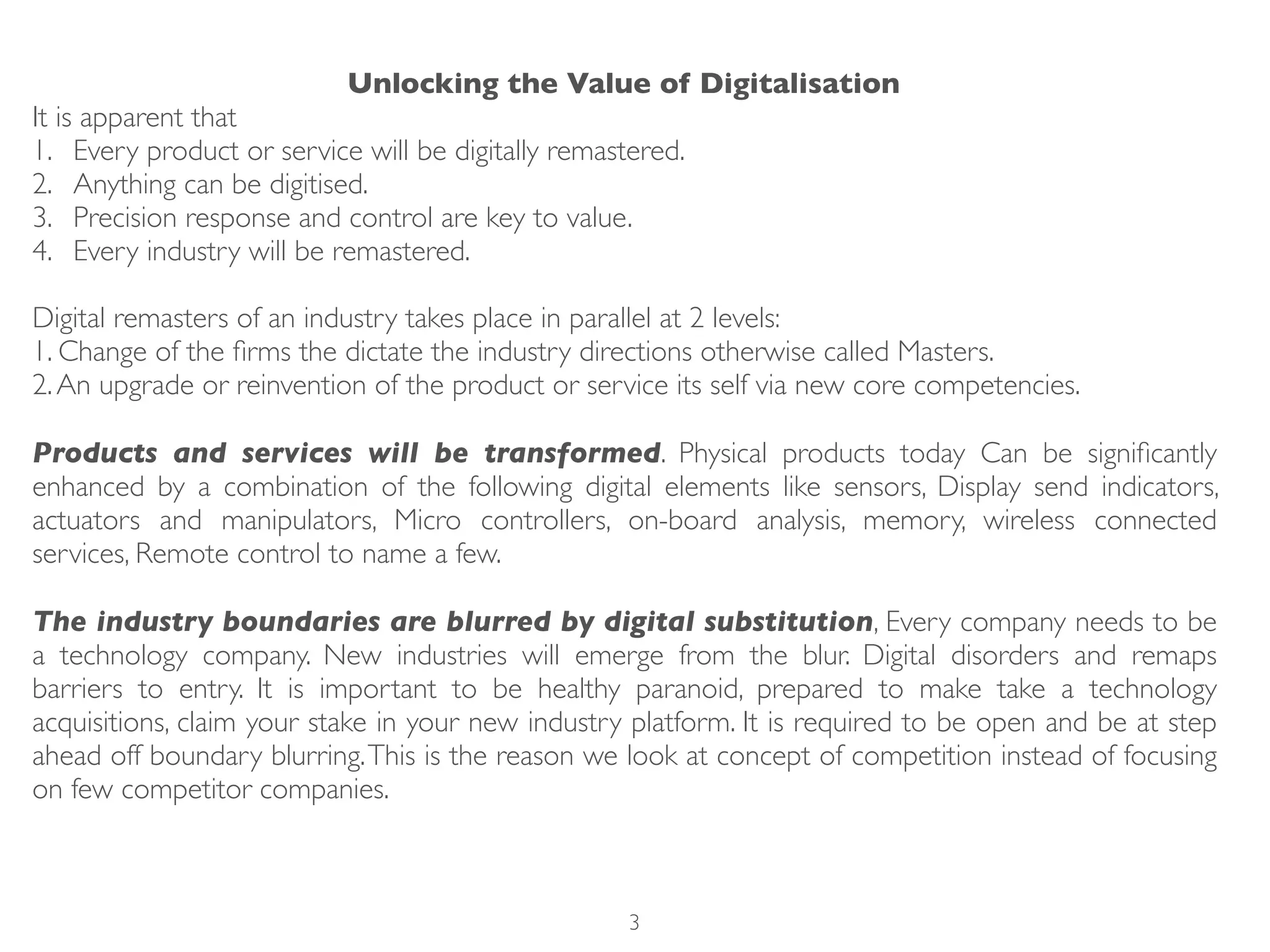 Unlocking the Value of Digitalisation
It is apparent that
1. Every product or service will be digitally remastered.
2. Anything can be digitised.
3. Precision response and control are key to value.
4. Every industry will be remastered.
Digital remasters of an industry takes place in parallel at 2 levels:
1. Change of the ﬁrms the dictate the industry directions otherwise called Masters.
2.An upgrade or reinvention of the product or service its self via new core competencies.
Products and services will be transformed. Physical products today Can be signiﬁcantly
enhanced by a combination of the following digital elements like sensors, Display send indicators,
actuators and manipulators, Micro controllers, on-board analysis, memory, wireless connected
services, Remote control to name a few.
The industry boundaries are blurred by digital substitution, Every company needs to be
a technology company. New industries will emerge from the blur. Digital disorders and remaps
barriers to entry. It is important to be healthy paranoid, prepared to make take a technology
acquisitions, claim your stake in your new industry platform. It is required to be open and be at step
ahead off boundary blurring.This is the reason we look at concept of competition instead of focusing
on few competitor companies.
3
 