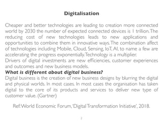 Digitalisation
Cheaper and better technologies are leading to creation more connected
world by 2030 the number of expected connected devices is 1 trillion.The
reducing cost of new technologies leads to new applications and
opportunities to combine them in innovative ways.The combination affect
of technologies including Mobile, Cloud, Sensing, IoT, AI, to name a few are
accelerating the progress exponentially.Technology is a multiplier.
Drivers of digital investments are new efﬁciencies, customer experiences
and outcomes and new business models.
What is different about digital business?
Digital business is the creation of new business designs by blurring the digital
and physical worlds. In most cases. In most cases the organisation has taken
digital to the core of its products and services to deliver new type of
customer value. (Gartner)
Ref:World Economic Forum,‘DigitalTransformation Initiative’, 2018.
2
 