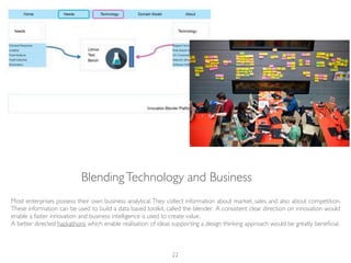 BlendingTechnology and Business
Most enterprises possess their own business analytical.They collect information about market, sales and also about competition.
These information can be used to build a data based toolkit, called the blender. A consistent clear direction on innovation would
enable a faster innovation and business intelligence is used to create value.
A better directed hackathons which enable realisation of ideas supporting a design thinking approach would be greatly beneﬁcial.
22
 