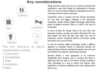 Today customers need to be seen as a network connected and
interfacing in ways that change the relationships to business.
There is a need to rethink traditional marketing funnel and re-
examining customers path to purchase.
Competition needs to consider that the industry boundaries
are now ﬂuid and biggest challenge is the asymmetric
competition outside industry. Digital technology supercharges
power of platform business. There is a shift in the locus of
competition.
In terms of data, the change needs to be seen from how
businesses produce, manage and utilise information. The new
data deluge and these big data tools allow new kind of
predictions, uncover unexpected patterns of business activity
and unlock new sources of value.
In case of innovation, digital technologies enable a different
approach to innovation based on continuous learning and
experimentation. Products developed iteratively saves time and
cost of failure and improves organisational learning.
Business delivers a value proposition to its customers.
Traditionally ﬁrm’s business value is constant. But today in
digital age only sure path is of constant evolution. Looking to
every technology as a way to extend and improve value
proposition to customers. Adapting early means staying ahead
of the curve.
The ﬁve domains of digital
transformation involves:
1. Customers
2. Competition
3. Data
4. Innovation
5.Value
Key considerations
5
 