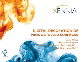 DIGITAL DECORATION OF
PRODUCTS AND SURFACES
                                    Dr Tim Phillips
                            Xennia Technology Ltd
  Presented at the Decorative Surfaces Conference
                     Munich, Germany, April 2011
 