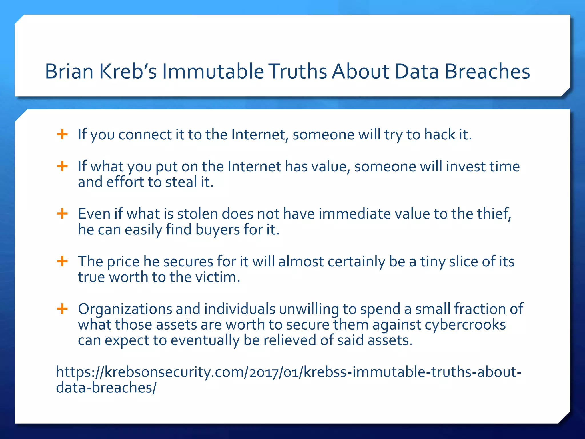 Brian Kreb’s ImmutableTruths About Data Breaches
 If you connect it to the Internet, someone will try to hack it.
 If what you put on the Internet has value, someone will invest time
and effort to steal it.
 Even if what is stolen does not have immediate value to the thief,
he can easily find buyers for it.
 The price he secures for it will almost certainly be a tiny slice of its
true worth to the victim.
 Organizations and individuals unwilling to spend a small fraction of
what those assets are worth to secure them against cybercrooks
can expect to eventually be relieved of said assets.
https://krebsonsecurity.com/2017/01/krebss-immutable-truths-about-
data-breaches/
 